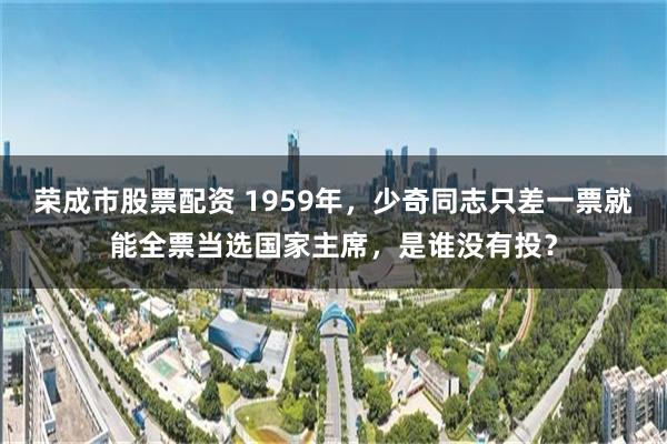 荣成市股票配资 1959年，少奇同志只差一票就能全票当选国家主席，是谁没有投？