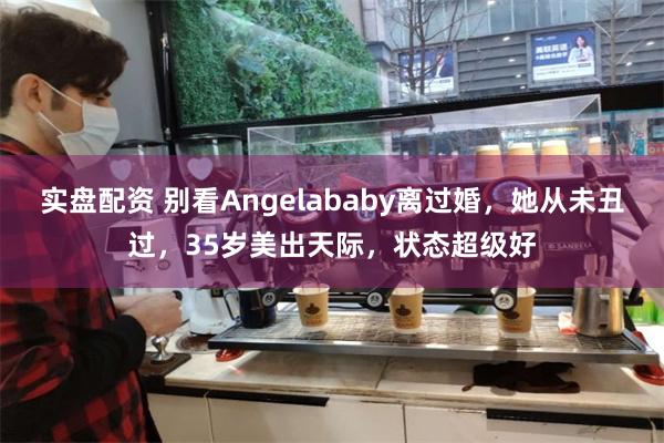 实盘配资 别看Angelababy离过婚，她从未丑过，35岁美出天际，状态超级好