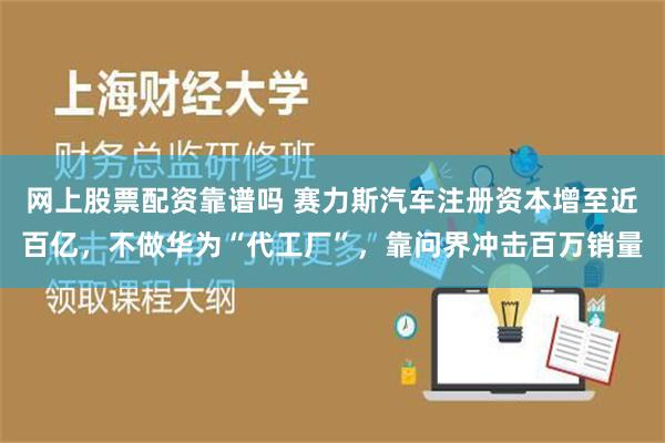 网上股票配资靠谱吗 赛力斯汽车注册资本增至近百亿，不做华为“代工厂”，靠问界冲击百万销量