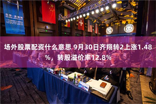 场外股票配资什么意思 9月30日齐翔转2上涨1.48%，转股溢价率12.8%