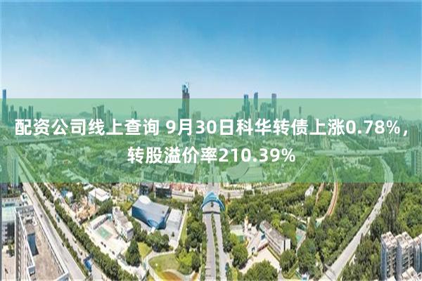 配资公司线上查询 9月30日科华转债上涨0.78%，转股溢价率210.39%