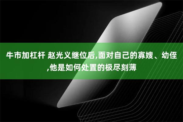 牛市加杠杆 赵光义继位后,面对自己的寡嫂、幼侄,他是如何处置的极尽刻薄