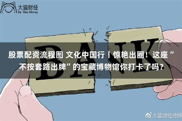 股票配资流程图 文化中国行丨惊艳出圈！这座“不按套路出牌”的宝藏博物馆你打卡了吗？