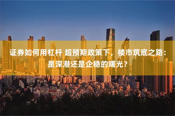 证券如何用杠杆 超预期政策下，楼市筑底之路：是深潜还是企稳的曙光？