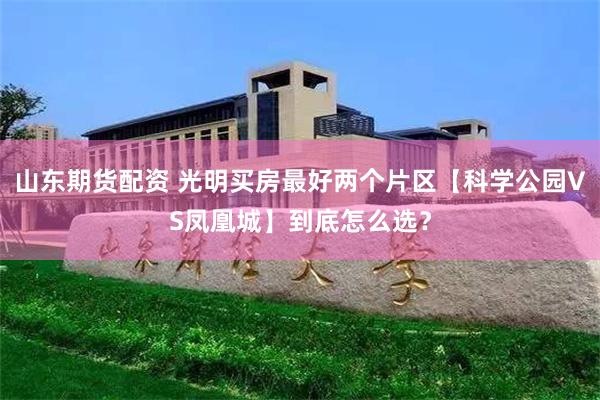 山东期货配资 光明买房最好两个片区【科学公园VS凤凰城】到底怎么选？