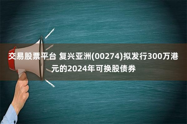 交易股票平台 复兴亚洲(00274)拟发行300万港元的2024年可换股债券