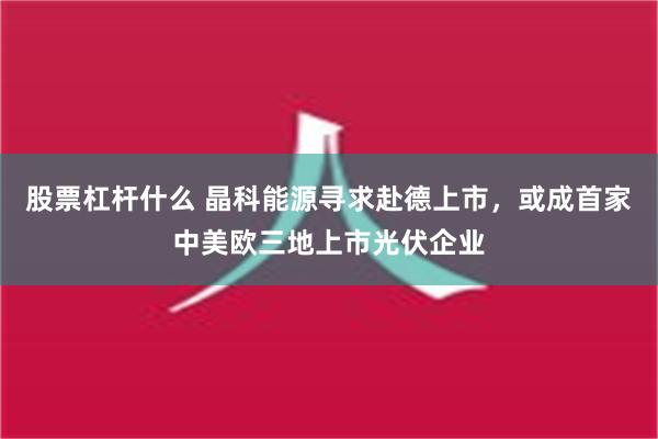 股票杠杆什么 晶科能源寻求赴德上市，或成首家中美欧三地上市光伏企业