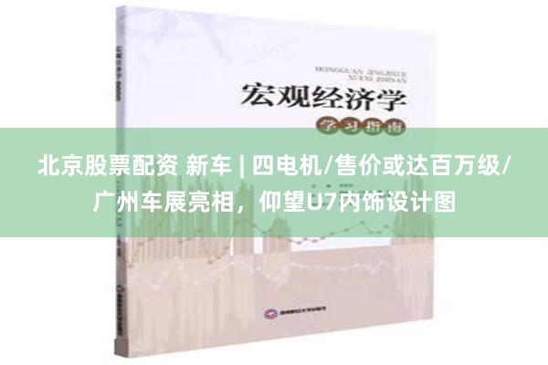 北京股票配资 新车 | 四电机/售价或达百万级/广州车展亮相，仰望U7内饰设计图