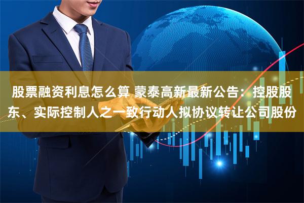 股票融资利息怎么算 蒙泰高新最新公告：控股股东、实际控制人之一致行动人拟协议转让公司股份