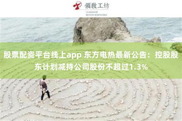 股票配资平台线上app 东方电热最新公告：控股股东计划减持公司股份不超过1.3%