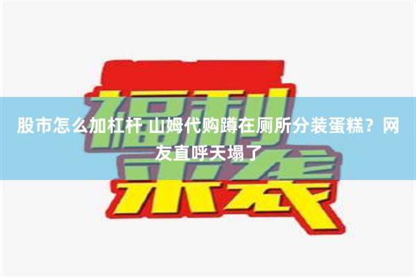 股市怎么加杠杆 山姆代购蹲在厕所分装蛋糕？网友直呼天塌了