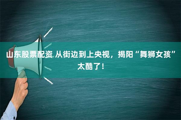 山东股票配资 从街边到上央视，揭阳“舞狮女孩”太酷了！