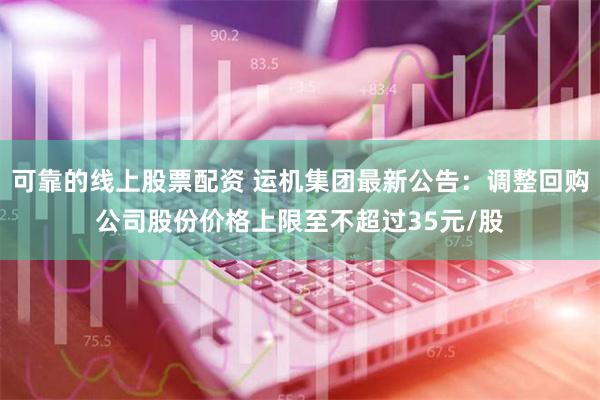 可靠的线上股票配资 运机集团最新公告：调整回购公司股份价格上限至不超过35元/股