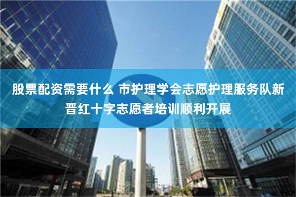 股票配资需要什么 市护理学会志愿护理服务队新晋红十字志愿者培训顺利开展