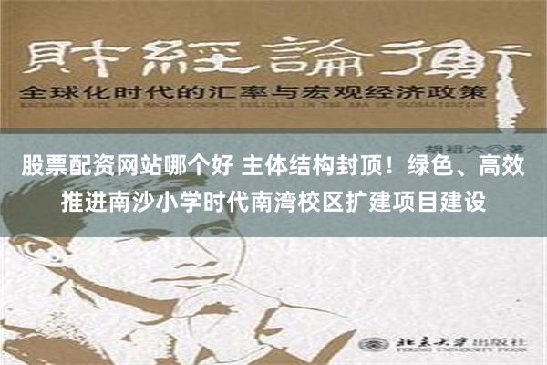 股票配资网站哪个好 主体结构封顶！绿色、高效推进南沙小学时代南湾校区扩建项目建设