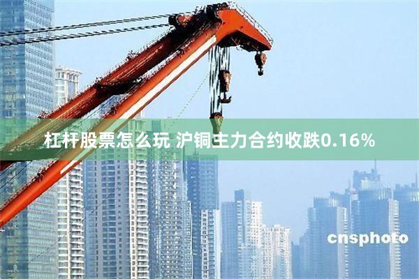 杠杆股票怎么玩 沪铜主力合约收跌0.16%