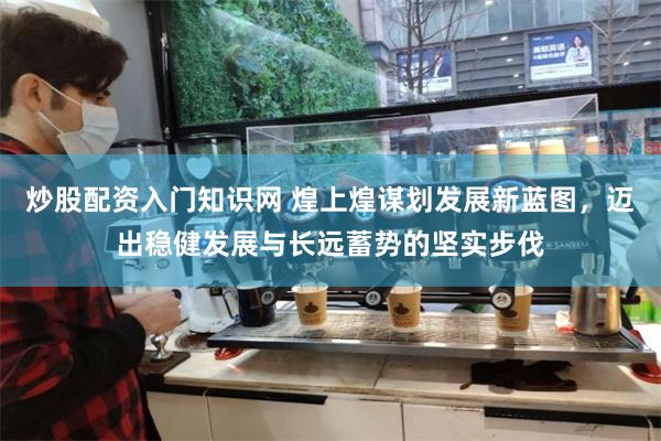 炒股配资入门知识网 煌上煌谋划发展新蓝图，迈出稳健发展与长远蓄势的坚实步伐