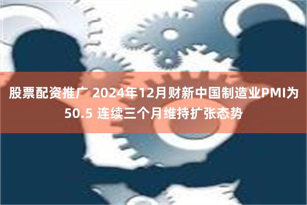 股票配资推广 2024年12月财新中国制造业PMI为50.5 连续三个月维持扩张态势