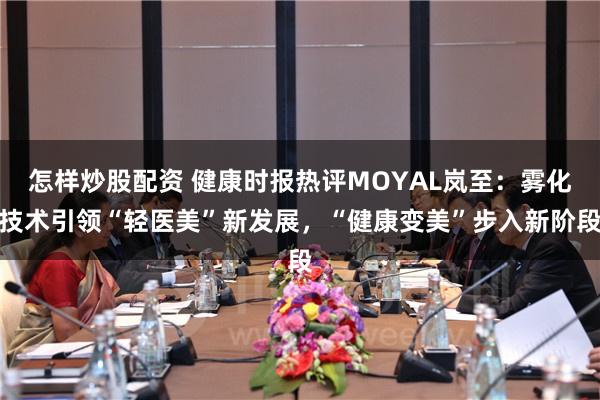 怎样炒股配资 健康时报热评MOYAL岚至：雾化技术引领“轻医美”新发展，“健康变美”步入新阶段