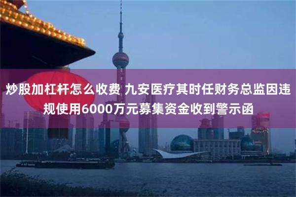 炒股加杠杆怎么收费 九安医疗其时任财务总监因违规使用6000万元募集资金收到警示函