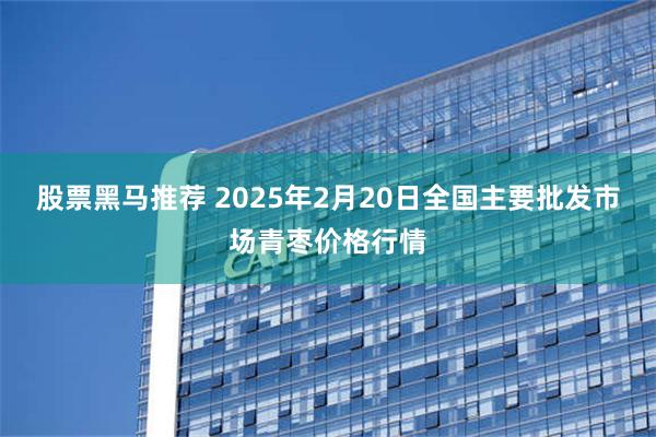 股票黑马推荐 2025年2月20日全国主要批发市场青枣价格行情